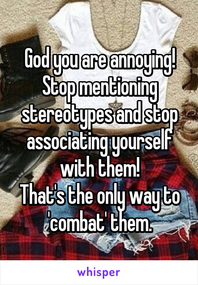 God you are annoying!
Stop mentioning stereotypes and stop associating yourself with them!
That's the only way to 'combat' them.