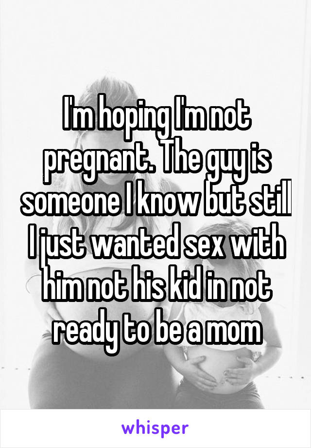 I'm hoping I'm not pregnant. The guy is someone I know but still I just wanted sex with him not his kid in not ready to be a mom