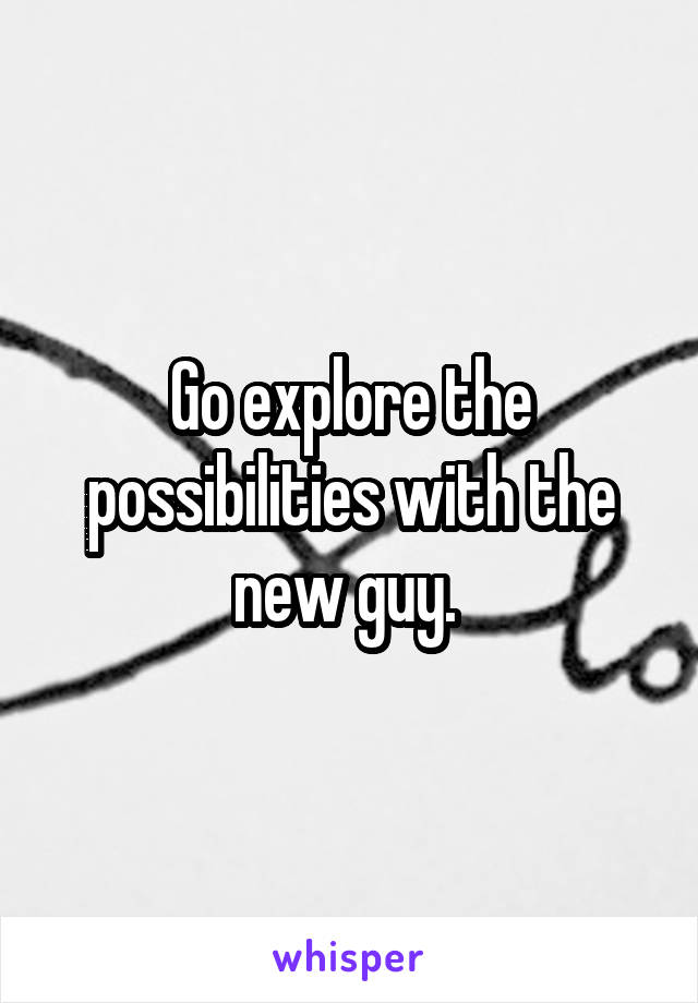 Go explore the possibilities with the new guy. 