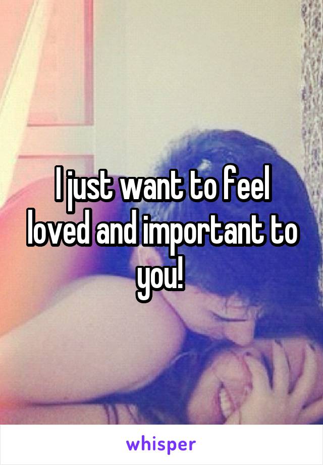 I just want to feel loved and important to you! 
