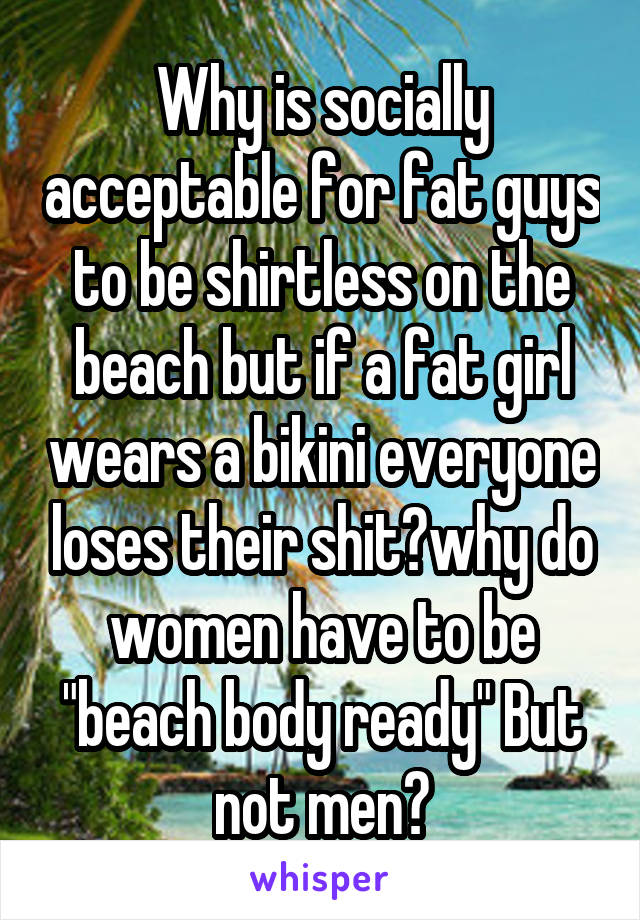 Why is socially acceptable for fat guys to be shirtless on the beach but if a fat girl wears a bikini everyone loses their shit?why do women have to be "beach body ready" But not men?