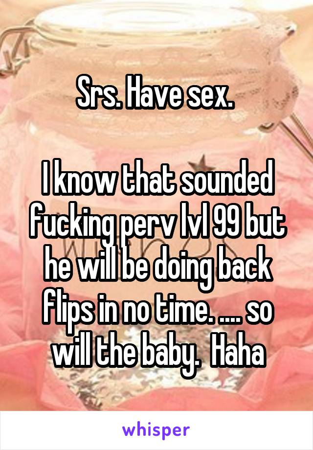 Srs. Have sex. 

I know that sounded fucking perv lvl 99 but he will be doing back flips in no time. .... so will the baby.  Haha