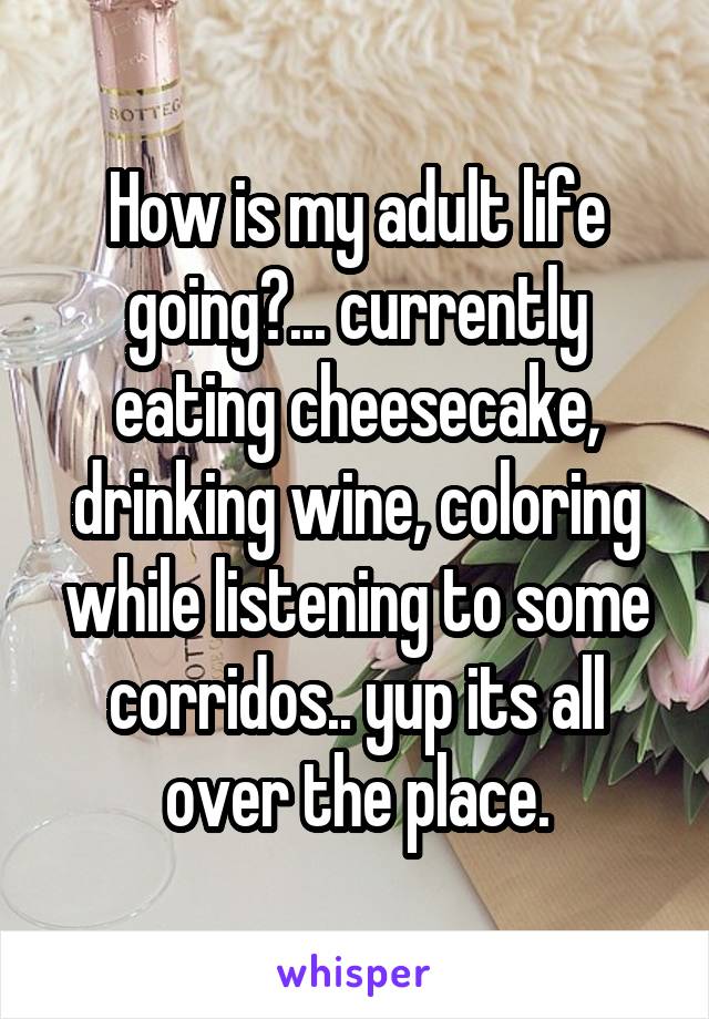 How is my adult life going?... currently eating cheesecake, drinking wine, coloring while listening to some corridos.. yup its all over the place.