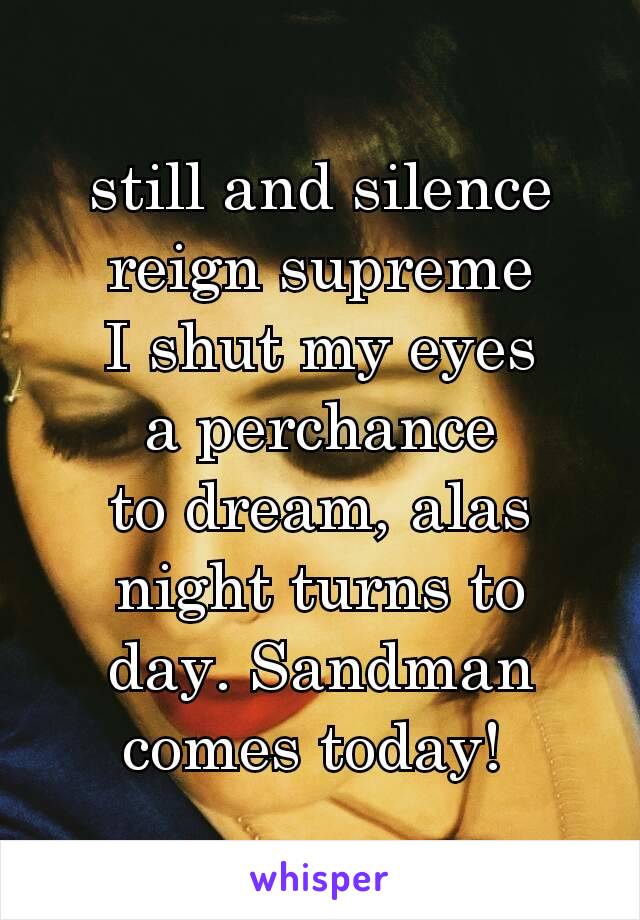 still and silence
reign supreme
I shut my eyes
a perchance
to dream, alas
night turns to
day. Sandman
comes today! 