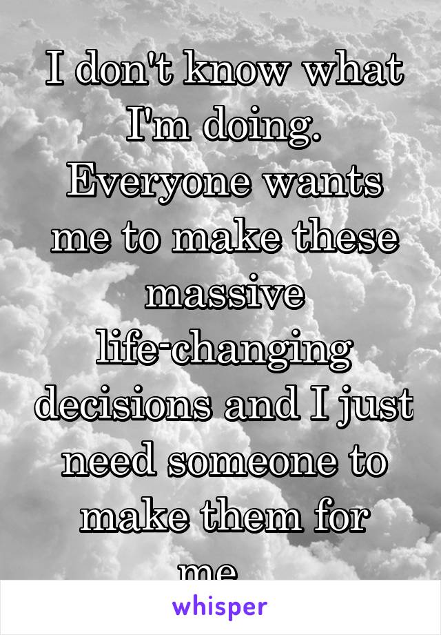 I don't know what I'm doing. Everyone wants me to make these massive life-changing decisions and I just need someone to make them for me...