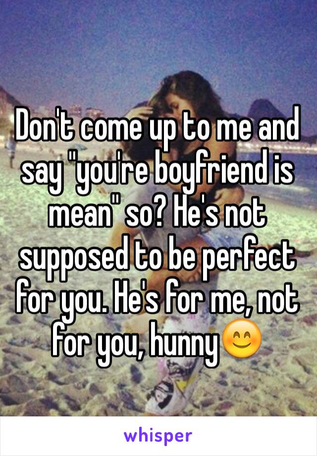 Don't come up to me and say "you're boyfriend is mean" so? He's not supposed to be perfect for you. He's for me, not for you, hunny😊