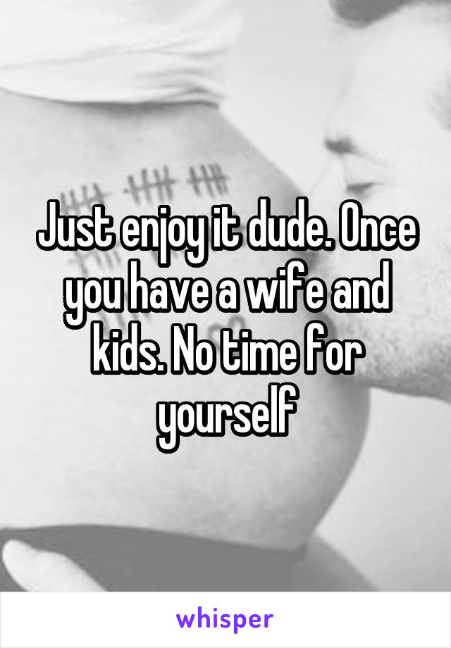 Just enjoy it dude. Once you have a wife and kids. No time for yourself