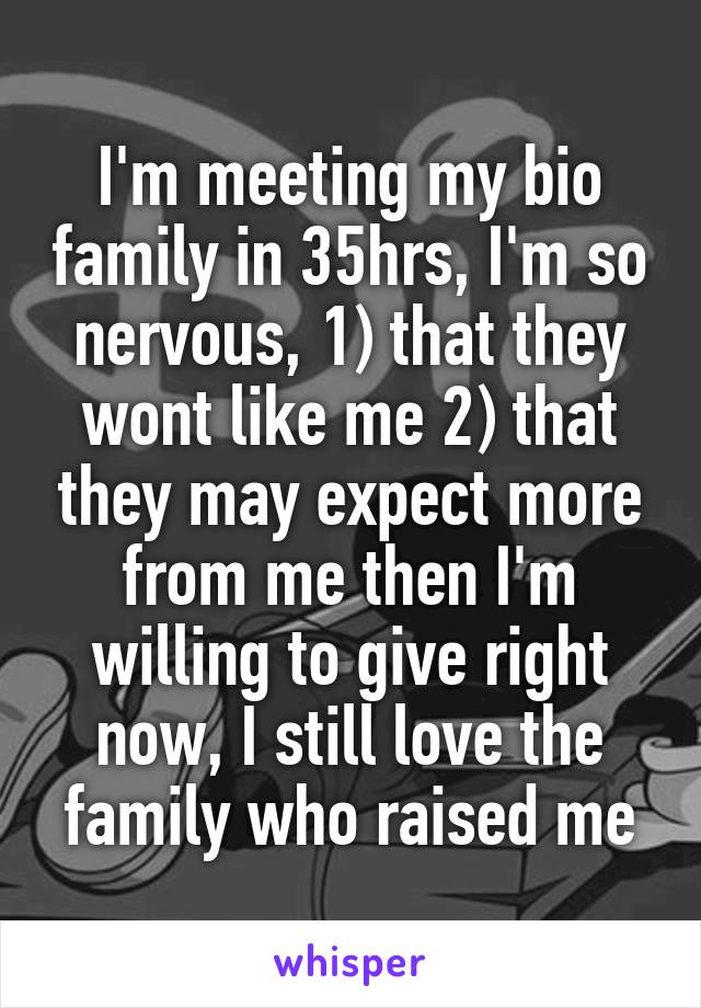 I'm meeting my bio family in 35hrs, I'm so nervous, 1) that they wont like me 2) that they may expect more from me then I'm willing to give right now, I still love the family who raised me
