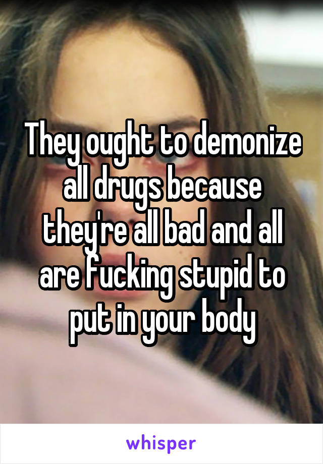 They ought to demonize all drugs because they're all bad and all are fucking stupid to put in your body