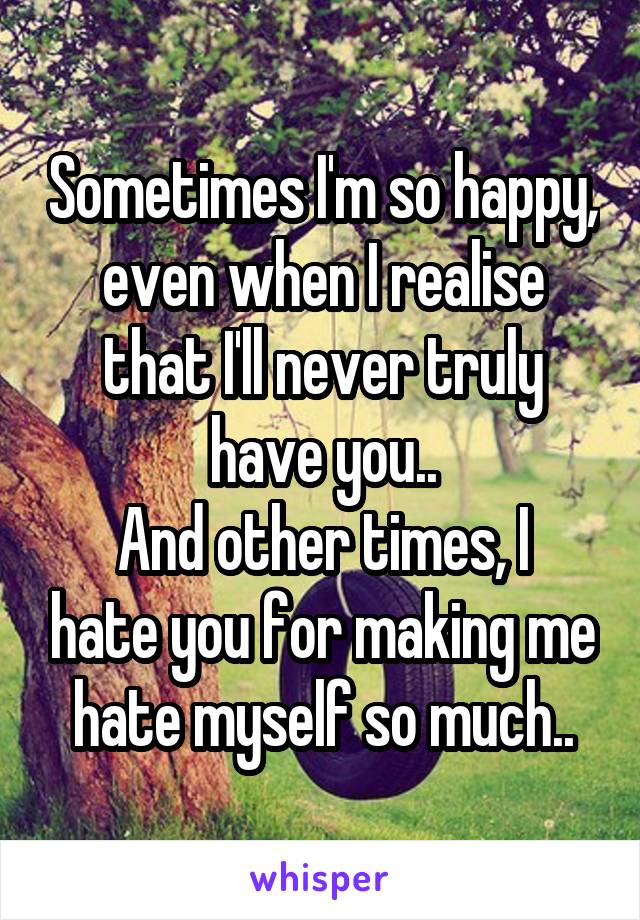 Sometimes I'm so happy, even when I realise that I'll never truly have you..
And other times, I hate you for making me hate myself so much..
