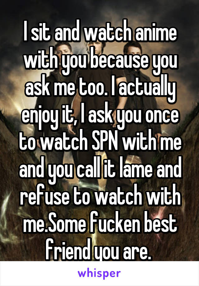 I sit and watch anime with you because you ask me too. I actually enjoy it, I ask you once to watch SPN with me and you call it lame and refuse to watch with me.Some fucken best friend you are. 