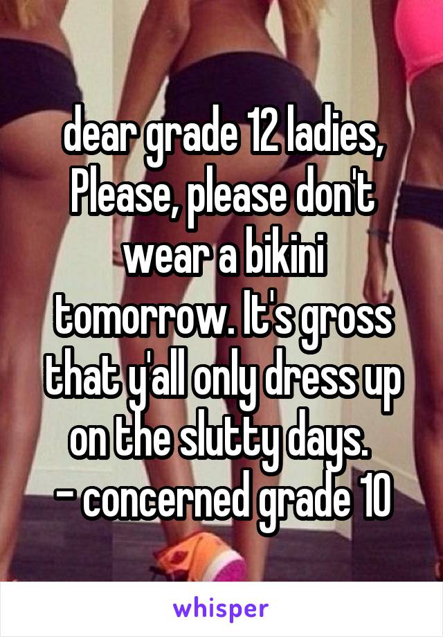 dear grade 12 ladies,
Please, please don't wear a bikini tomorrow. It's gross that y'all only dress up on the slutty days. 
- concerned grade 10