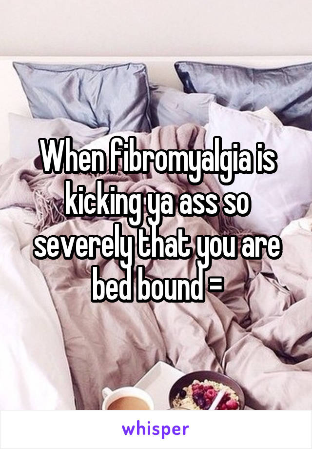 When fibromyalgia is kicking ya ass so severely that you are bed bound =\