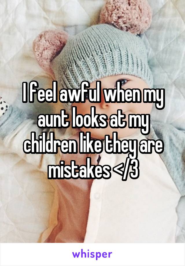 I feel awful when my aunt looks at my children like they are mistakes </3