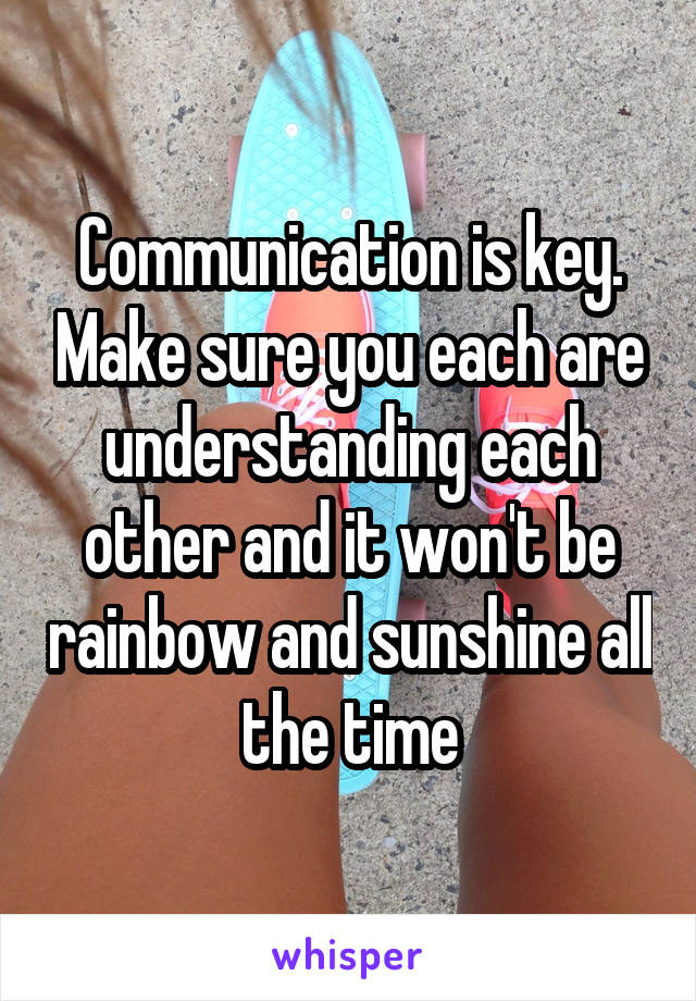 Communication is key. Make sure you each are understanding each other and it won't be rainbow and sunshine all the time