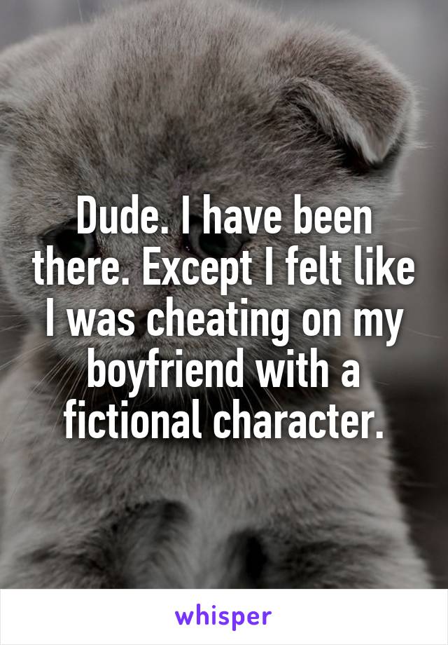 Dude. I have been there. Except I felt like I was cheating on my boyfriend with a fictional character.