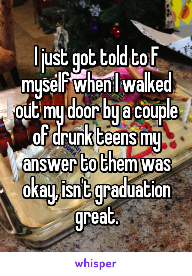 I just got told to F myself when I walked out my door by a couple of drunk teens my answer to them was okay, isn't graduation great.
