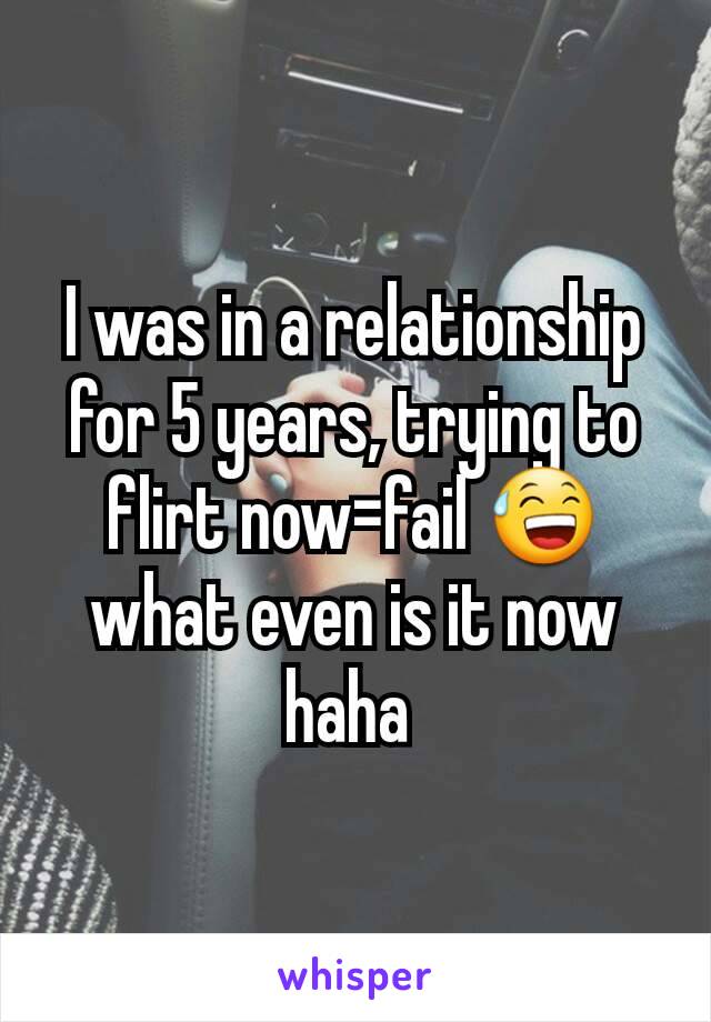 I was in a relationship for 5 years, trying to flirt now=fail 😅 what even is it now haha 