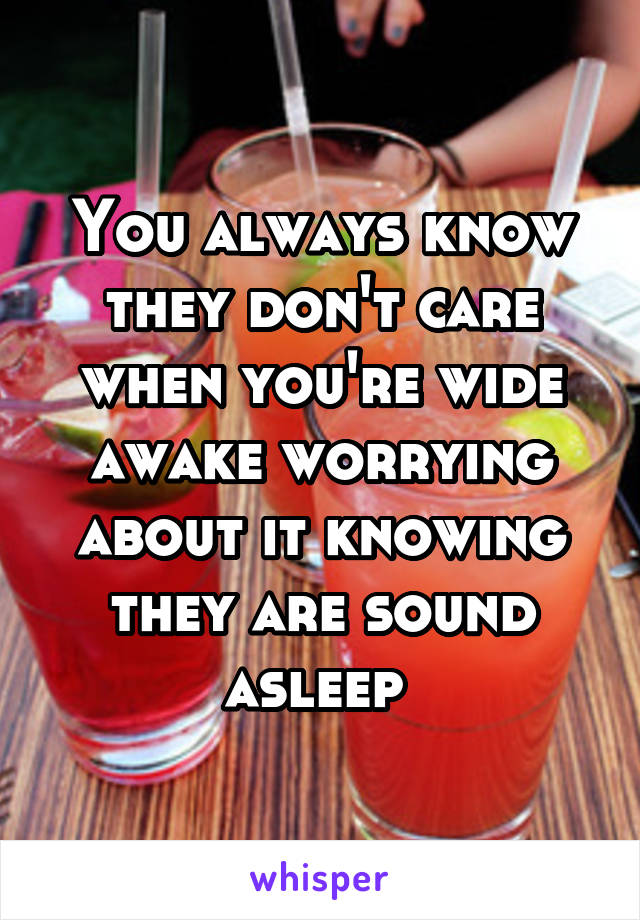 You always know they don't care when you're wide awake worrying about it knowing they are sound asleep 