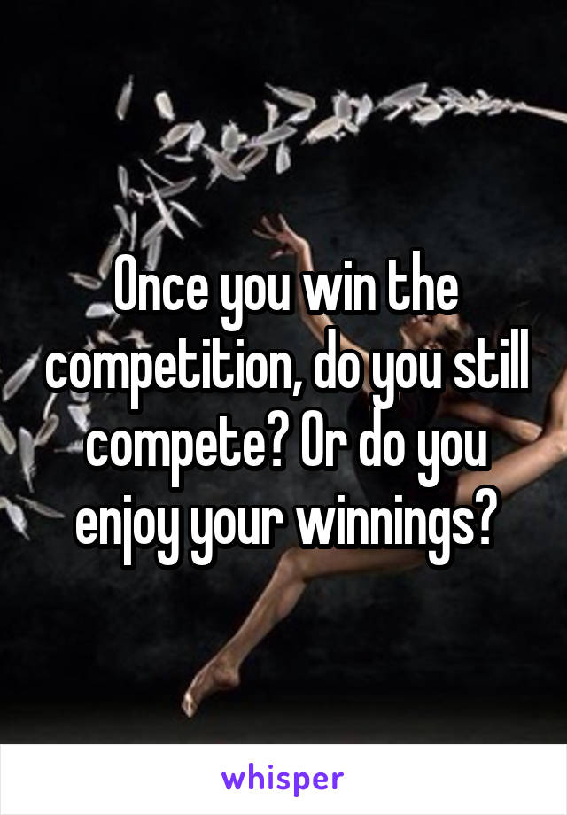 Once you win the competition, do you still compete? Or do you enjoy your winnings?