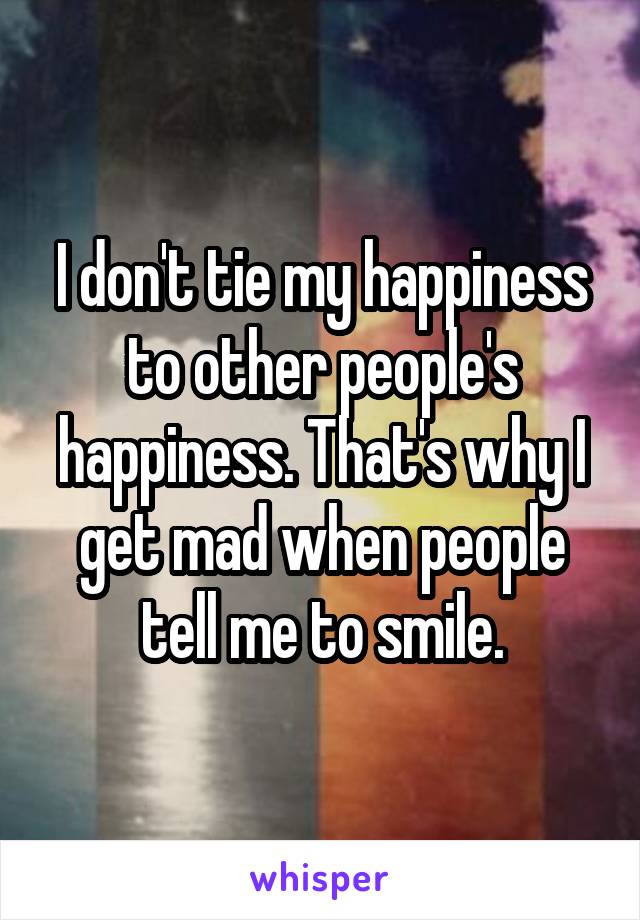 I don't tie my happiness to other people's happiness. That's why I get mad when people tell me to smile.