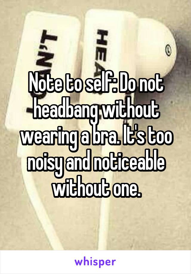 Note to self: Do not headbang without wearing a bra. It's too noisy and noticeable without one.