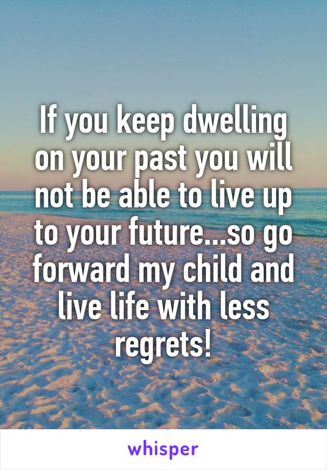 If you keep dwelling on your past you will not be able to live up to your future...so go forward my child and live life with less regrets!