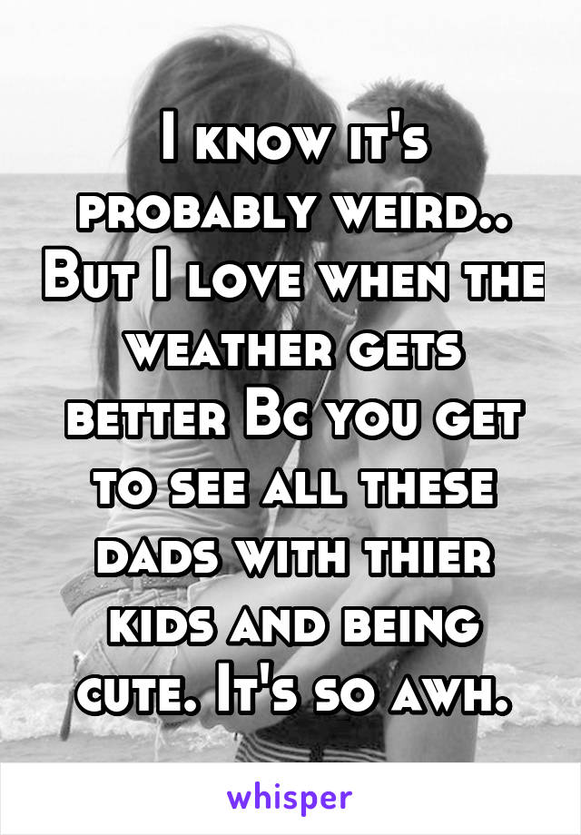 I know it's probably weird.. But I love when the weather gets better Bc you get to see all these dads with thier kids and being cute. It's so awh.