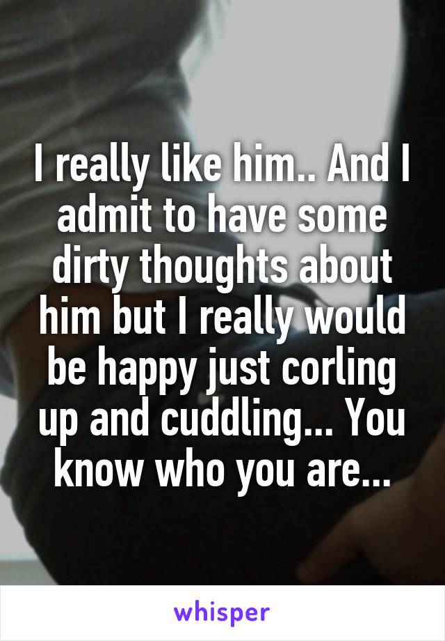 I really like him.. And I admit to have some dirty thoughts about him but I really would be happy just corling up and cuddling... You know who you are...
