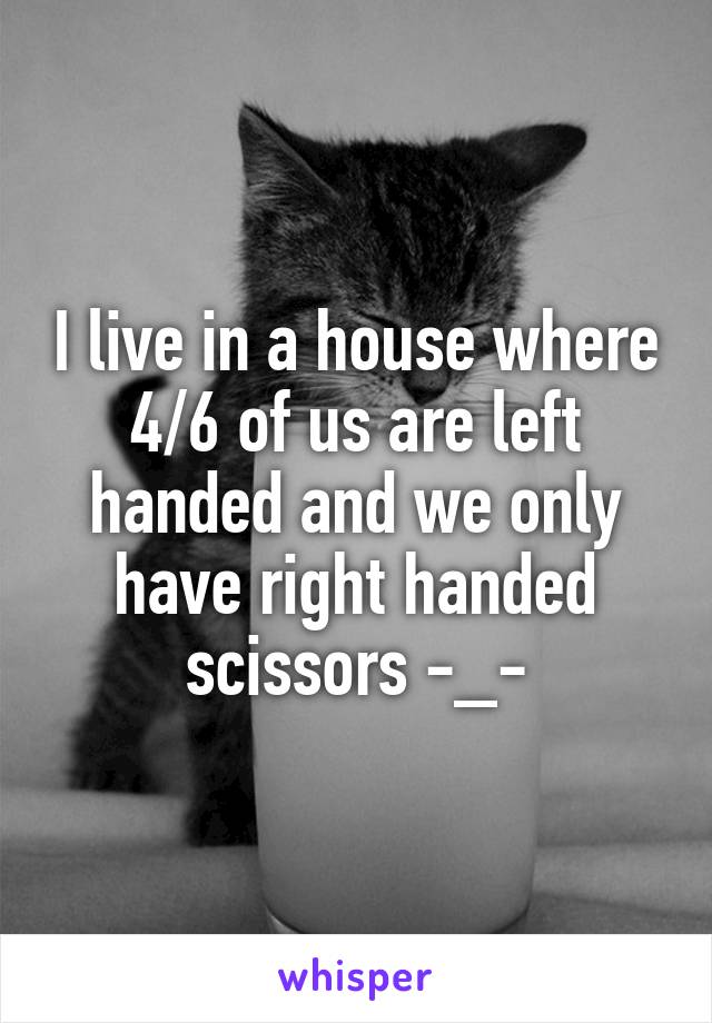I live in a house where 4/6 of us are left handed and we only have right handed scissors -_-