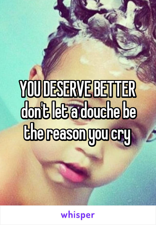 YOU DESERVE BETTER 
don't let a douche be the reason you cry 