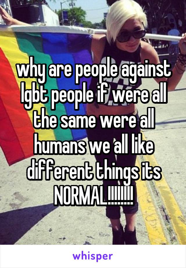 why are people against lgbt people if were all the same were all humans we all like different things its NORMAL!!!!!!!!