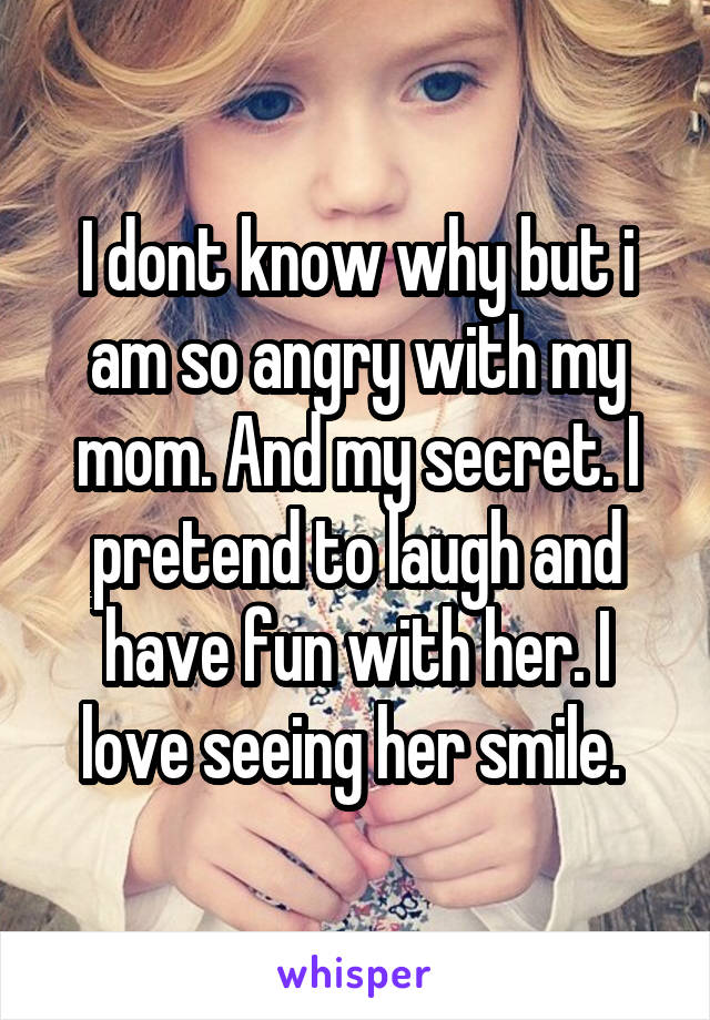 I dont know why but i am so angry with my mom. And my secret. I pretend to laugh and have fun with her. I love seeing her smile. 