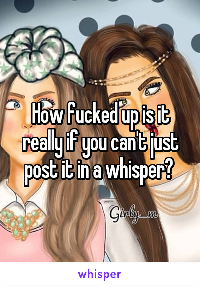 How fucked up is it really if you can't just post it in a whisper? 