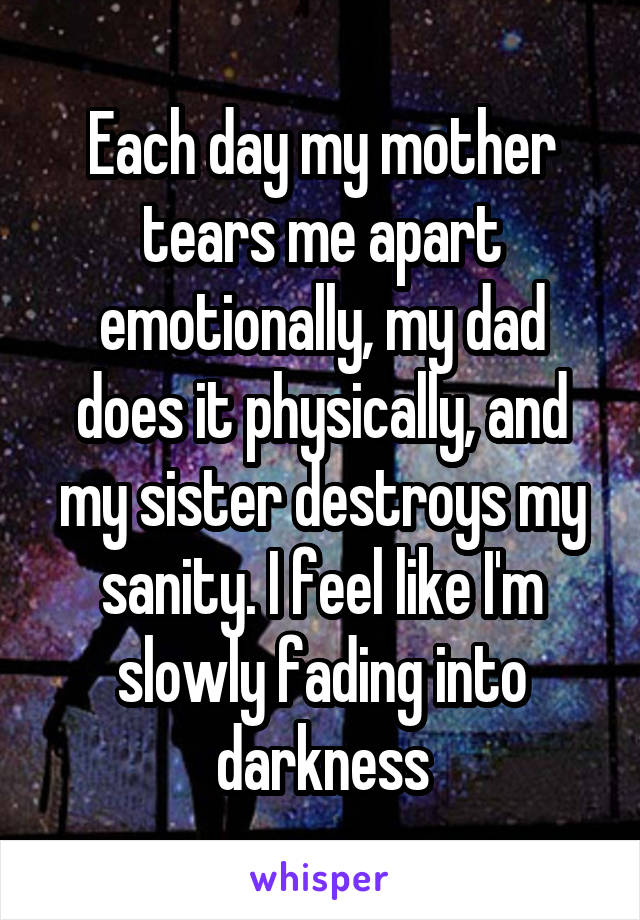 Each day my mother tears me apart emotionally, my dad does it physically, and my sister destroys my sanity. I feel like I'm slowly fading into darkness