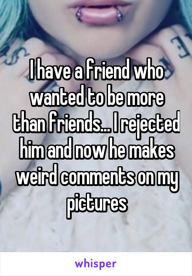 I have a friend who wanted to be more than friends... I rejected him and now he makes weird comments on my pictures