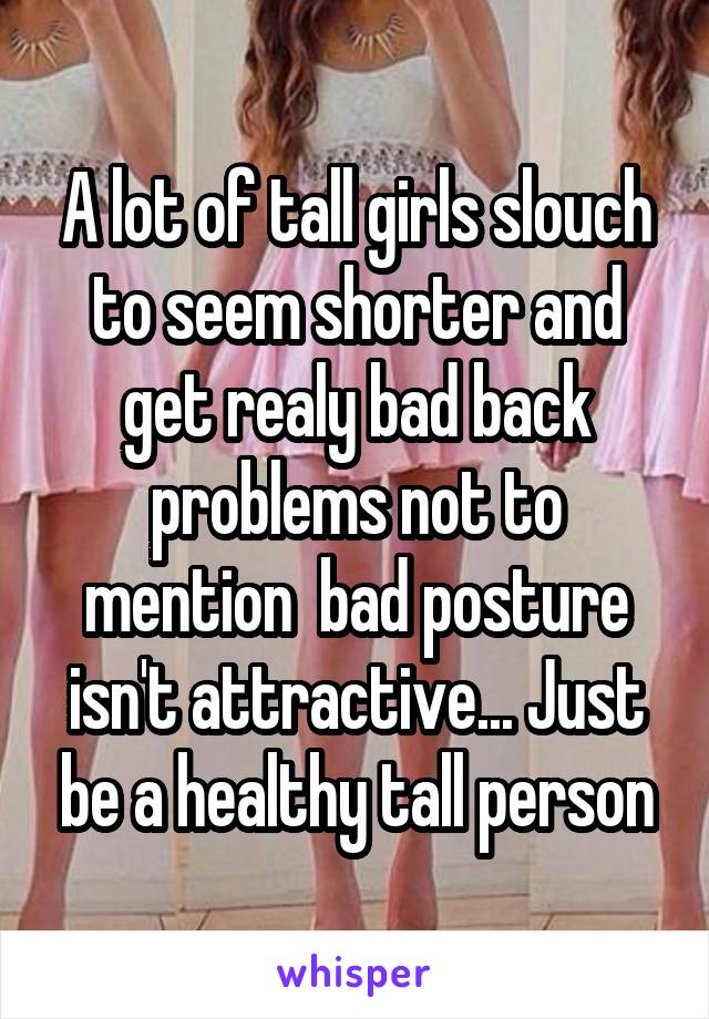 A lot of tall girls slouch to seem shorter and get realy bad back problems not to mention  bad posture isn't attractive... Just be a healthy tall person