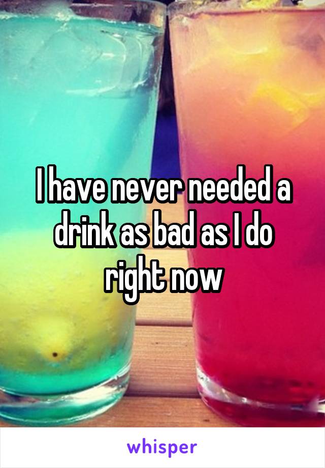 I have never needed a drink as bad as I do right now
