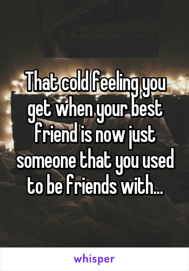 That cold feeling you get when your best friend is now just someone that you used to be friends with...