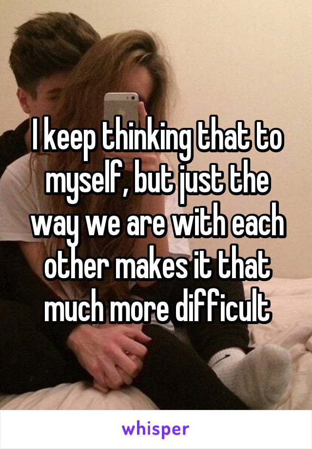 I keep thinking that to myself, but just the way we are with each other makes it that much more difficult