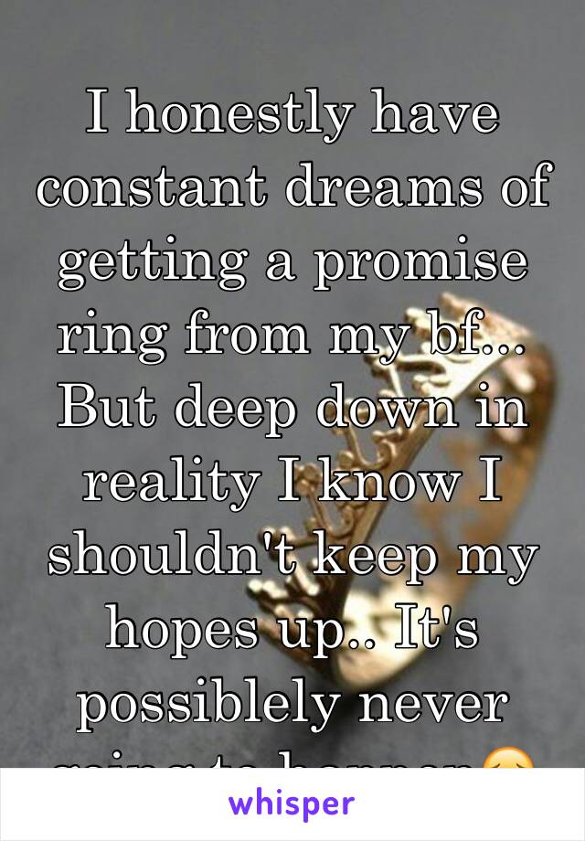 I honestly have constant dreams of getting a promise ring from my bf... But deep down in reality I know I shouldn't keep my hopes up.. It's possiblely never going to happen😔