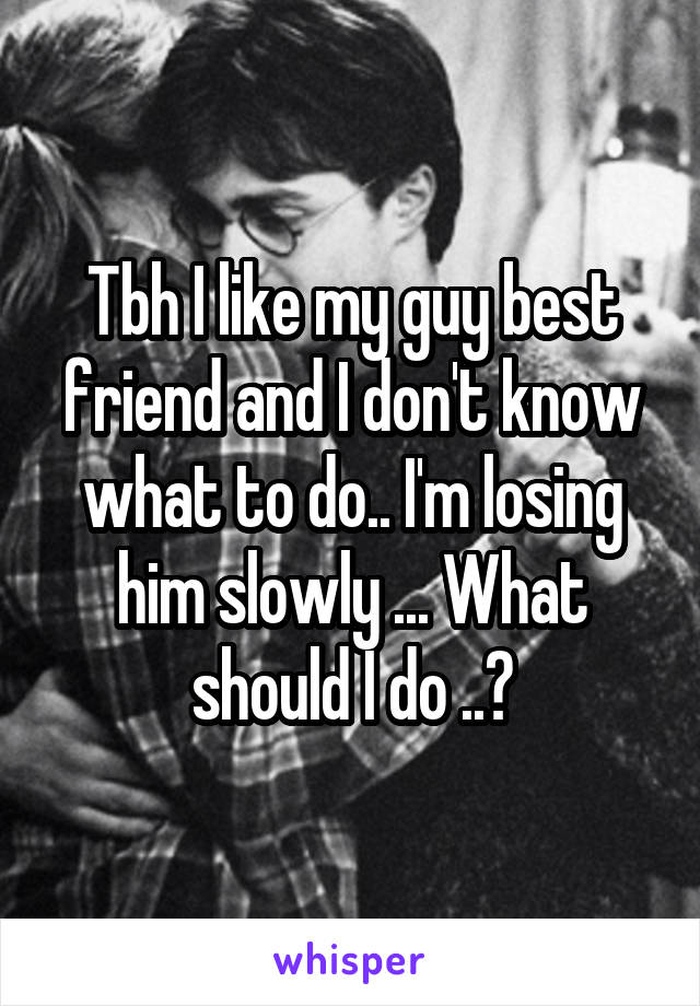 Tbh I like my guy best friend and I don't know what to do.. I'm losing him slowly ... What should I do ..?
