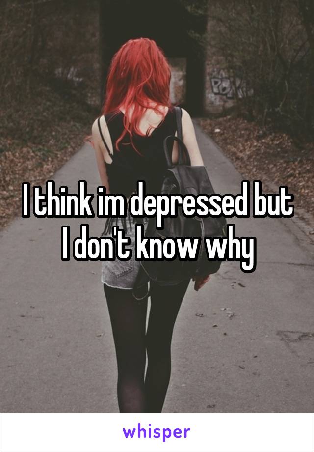 I think im depressed but I don't know why
