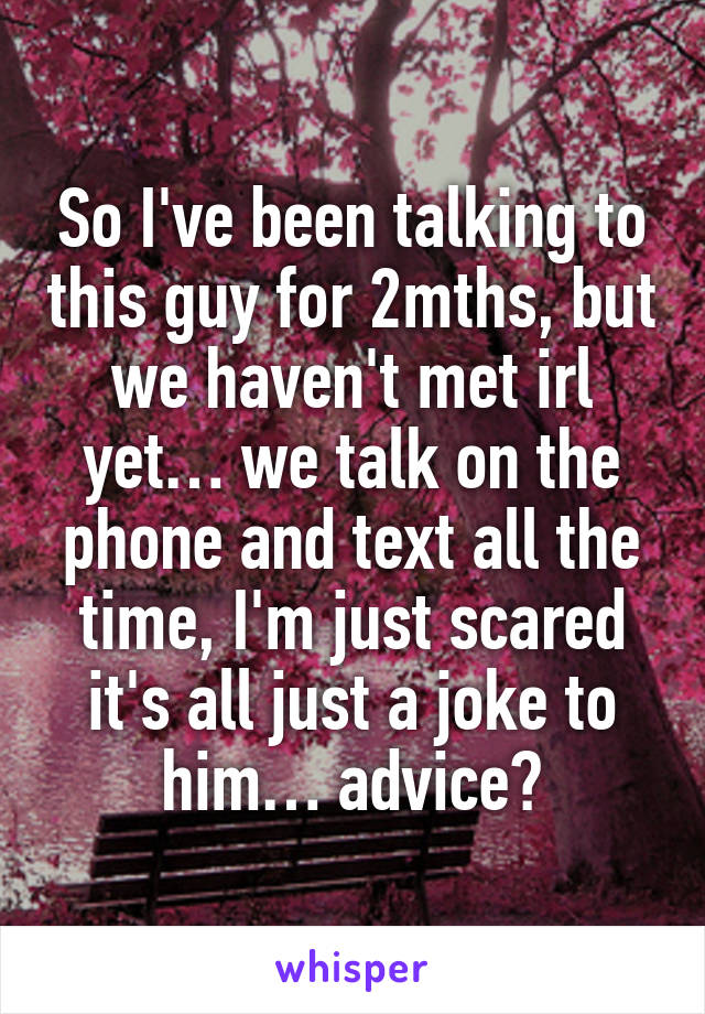 So I've been talking to this guy for 2mths, but we haven't met irl yet… we talk on the phone and text all the time, I'm just scared it's all just a joke to him… advice?