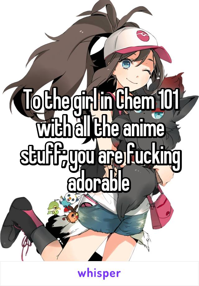 To the girl in Chem 101 with all the anime stuff; you are fucking adorable 