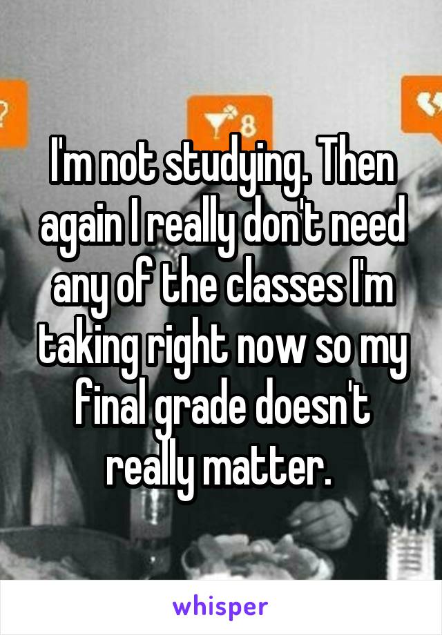 I'm not studying. Then again I really don't need any of the classes I'm taking right now so my final grade doesn't really matter. 