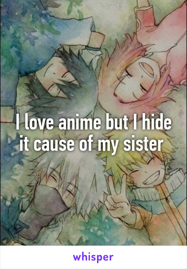 I love anime but I hide it cause of my sister 