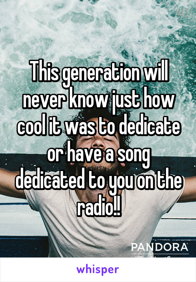 This generation will never know just how cool it was to dedicate or have a song dedicated to you on the radio!!
