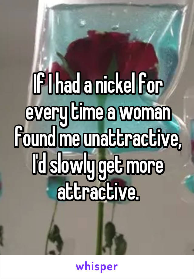 If I had a nickel for every time a woman found me unattractive, I'd slowly get more attractive.
