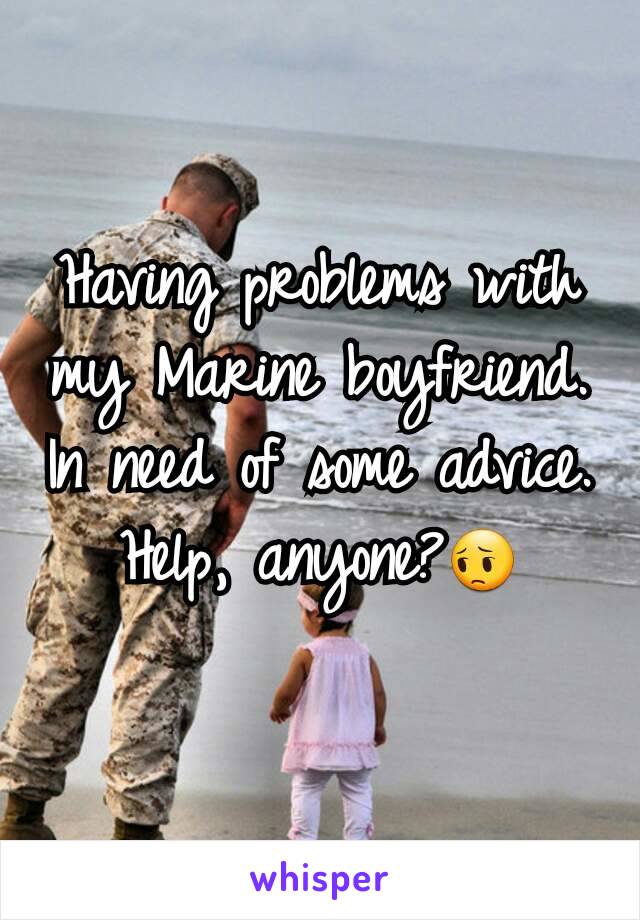 Having problems with my Marine boyfriend. In need of some advice. Help, anyone?😔